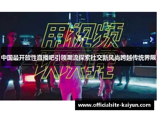 中国最开放性直播吧引领潮流探索社交新风尚跨越传统界限