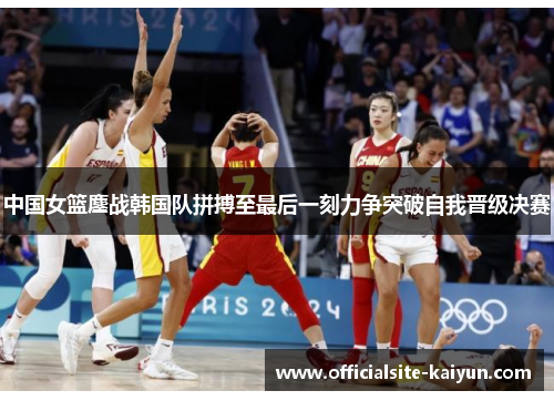 中国女篮鏖战韩国队拼搏至最后一刻力争突破自我晋级决赛
